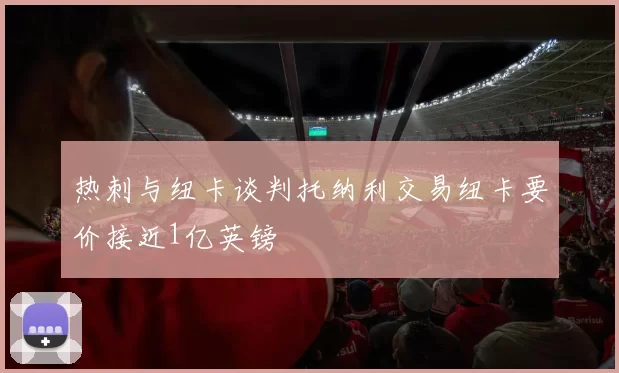 热刺与纽卡谈判托纳利交易纽卡要价接近1亿英镑