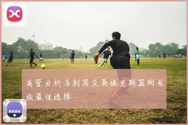 高管分析马刺若交易福克斯篮网或成最佳选择