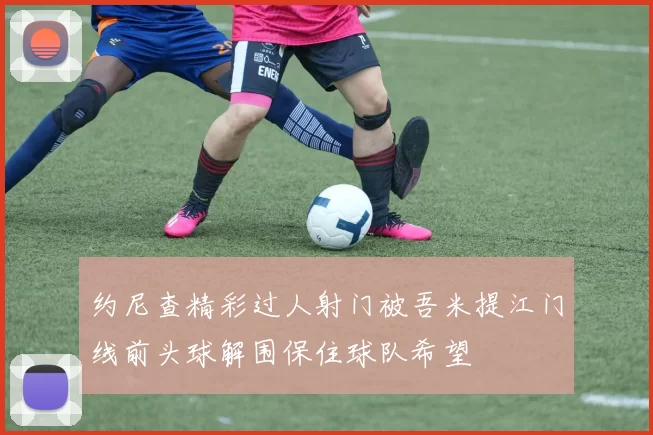 约尼查精彩过人射门被吾米提江门线前头球解围保住球队希望