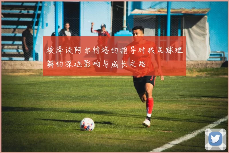 埃泽谈阿尔特塔的指导对我足球理解的深远影响与成长之路