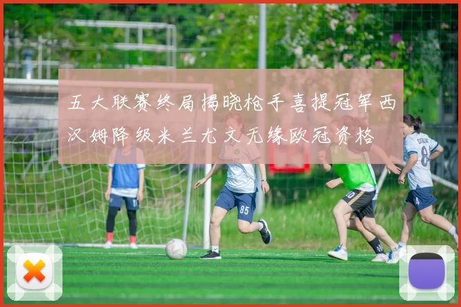 五大联赛终局揭晓枪手喜提冠军西汉姆降级米兰尤文无缘欧冠资格