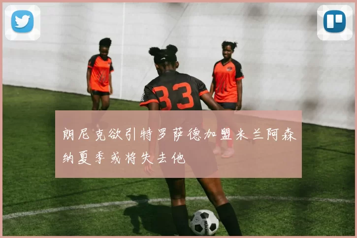朗尼克欲引特罗萨德加盟米兰阿森纳夏季或将失去他