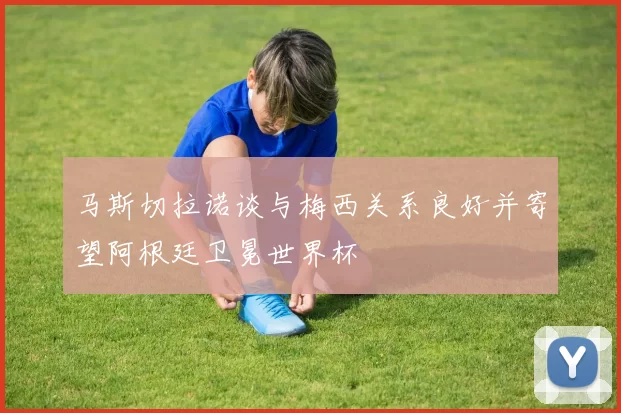马斯切拉诺谈与梅西关系良好并寄望阿根廷卫冕世界杯