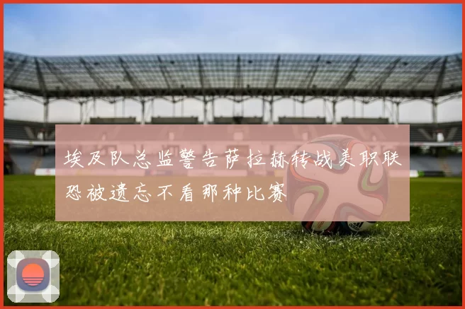 埃及队总监警告萨拉赫转战美职联恐被遗忘不看那种比赛
