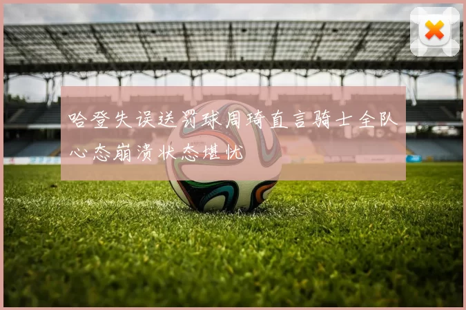 哈登失误送罚球周琦直言骑士全队心态崩溃状态堪忧