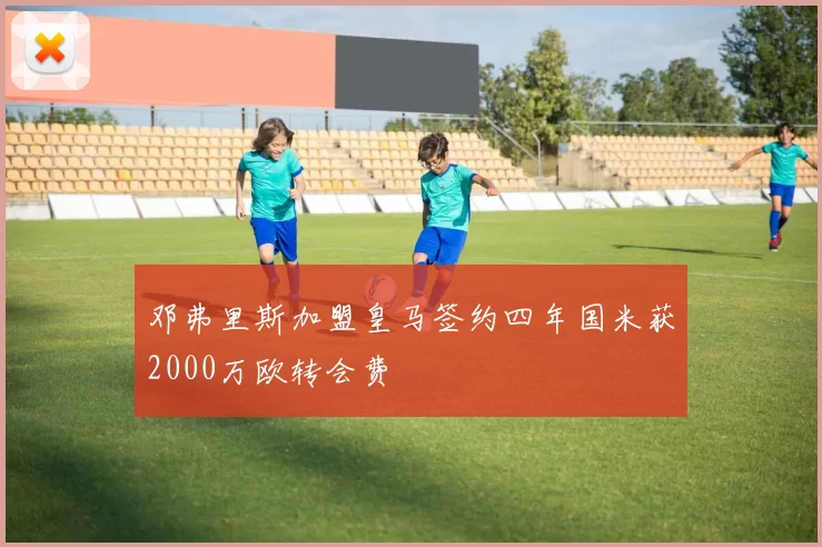 邓弗里斯加盟皇马签约四年国米获2000万欧转会费