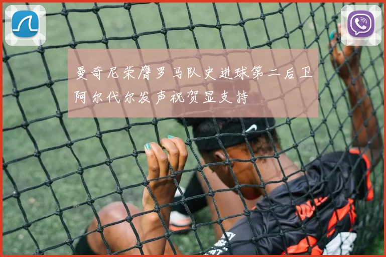 曼奇尼荣膺罗马队史进球第二后卫阿尔代尔发声祝贺显支持