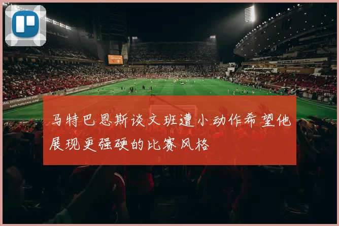 马特巴恩斯谈文班遭小动作希望他展现更强硬的比赛风格