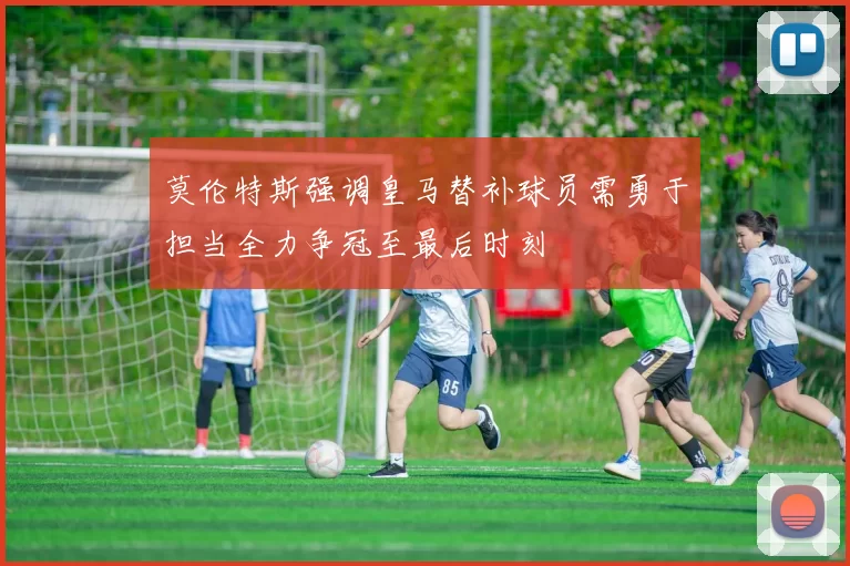 莫伦特斯强调皇马替补球员需勇于担当全力争冠至最后时刻