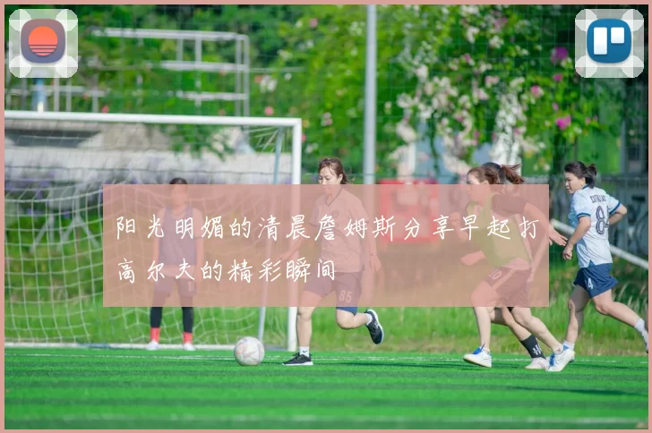 阳光明媚的清晨詹姆斯分享早起打高尔夫的精彩瞬间