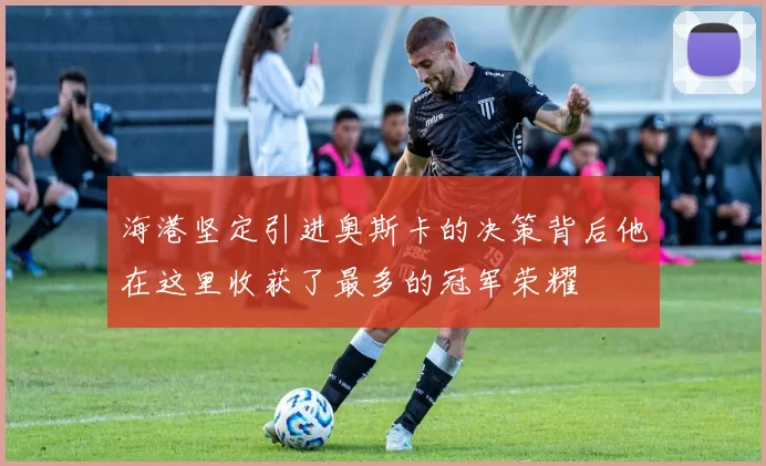 海港坚定引进奥斯卡的决策背后他在这里收获了最多的冠军荣耀
