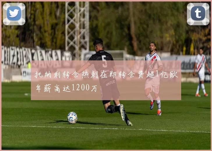 托纳利转会热刺在即转会费超1亿欧年薪高达1200万