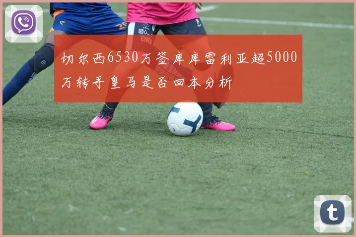切尔西6530万签库库雷利亚超5000万转手皇马是否回本分析