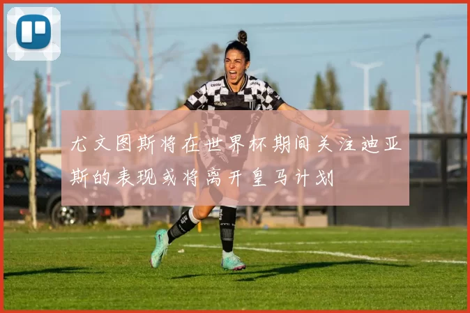 尤文图斯将在世界杯期间关注迪亚斯的表现或将离开皇马计划