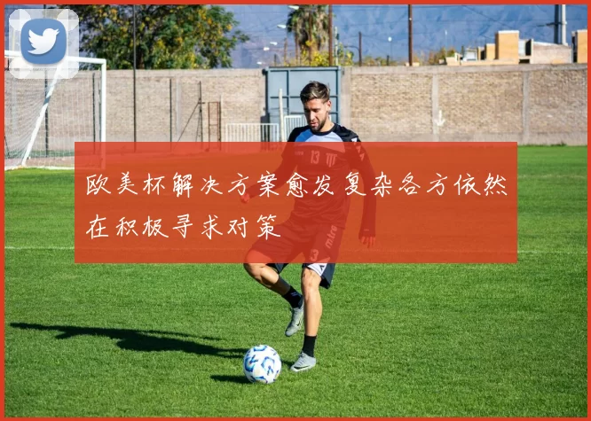 欧美杯解决方案愈发复杂各方依然在积极寻求对策