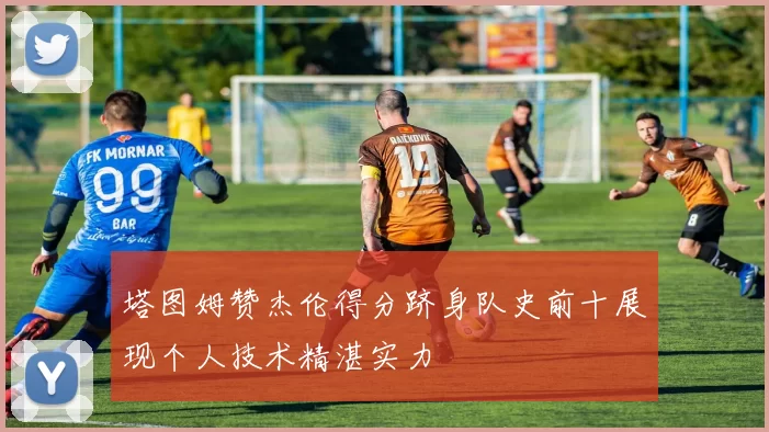 塔图姆赞杰伦得分跻身队史前十展现个人技术精湛实力