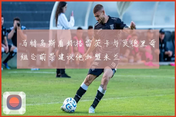 马特乌斯看好格雷茨卡与莫德里奇组合前景建议他加盟米兰