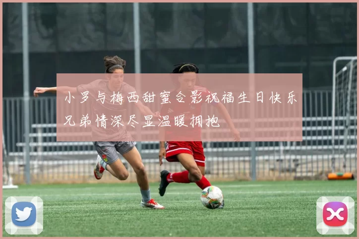 小罗与梅西甜蜜合影祝福生日快乐兄弟情深尽显温暖拥抱