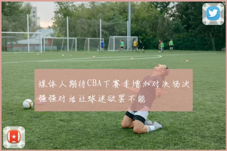 媒体人期待CBA下赛季增加对决场次强强对话让球迷欲罢不能