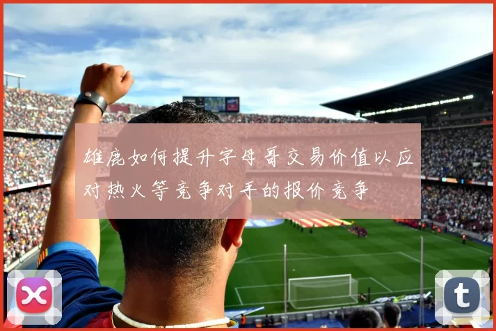 雄鹿如何提升字母哥交易价值以应对热火等竞争对手的报价竞争