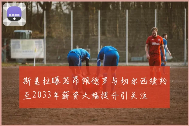 斯基拉曝若昂佩德罗与切尔西续约至2033年薪资大幅提升引关注