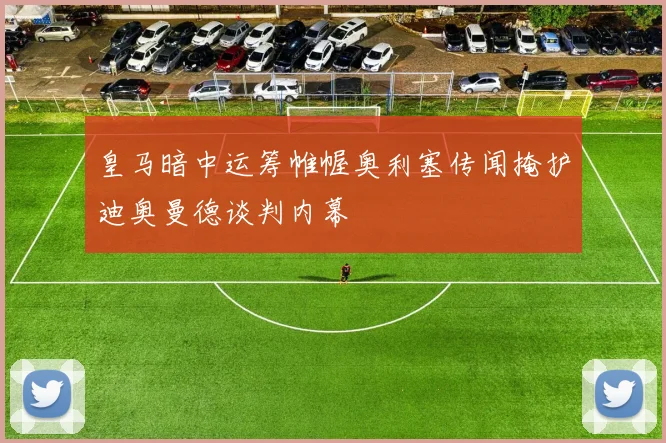 皇马暗中运筹帷幄奥利塞传闻掩护迪奥曼德谈判内幕